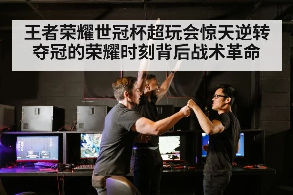 王者荣耀世冠杯超玩会惊天逆转夺冠的荣耀时刻背后战术革命