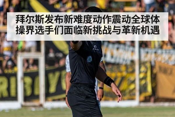 拜尔斯发布新难度动作震动全球体操界选手们面临新挑战与革新机遇