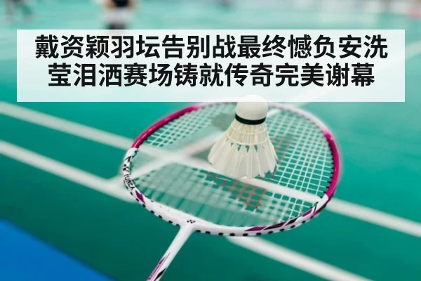 戴资颖羽坛告别战最终憾负安洗莹泪洒赛场铸就传奇完美谢幕